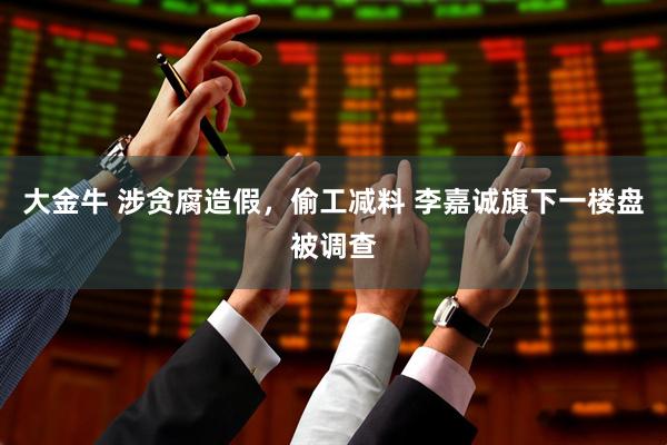 大金牛 涉贪腐造假，偷工减料 李嘉诚旗下一楼盘被调查