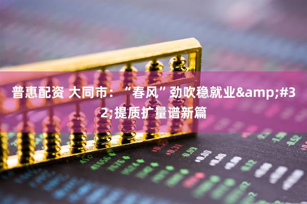 普惠配资 大同市：“春风”劲吹稳就业&#32;提质扩量谱新篇