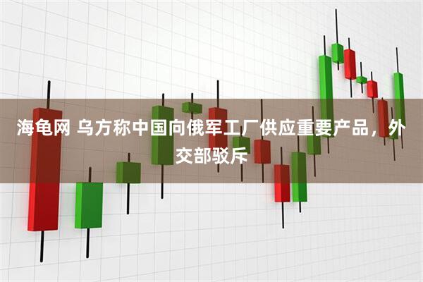 海龟网 乌方称中国向俄军工厂供应重要产品，外交部驳斥