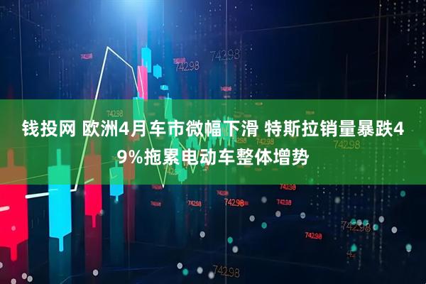 钱投网 欧洲4月车市微幅下滑 特斯拉销量暴跌49%拖累电动车整体增势