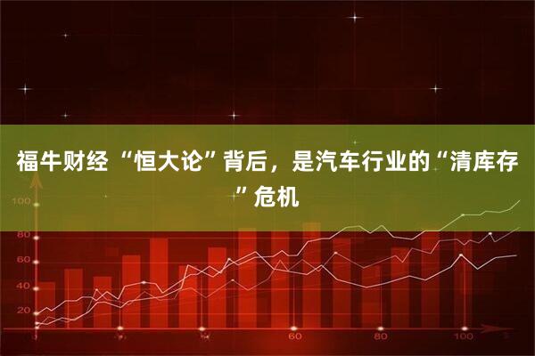 福牛财经 “恒大论”背后，是汽车行业的“清库存”危机