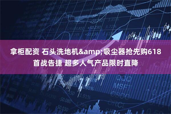 拿柜配资 石头洗地机&吸尘器抢先购618首战告捷 超多人气产品限时直降