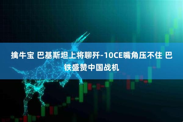 擒牛宝 巴基斯坦上将聊歼-10CE嘴角压不住 巴铁盛赞中国战机