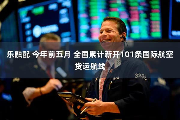 乐融配 今年前五月 全国累计新开101条国际航空货运航线