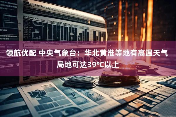 领航优配 中央气象台：华北黄淮等地有高温天气 局地可达39℃以上