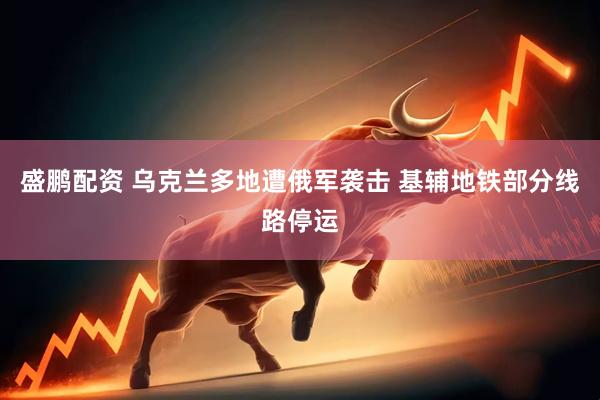 盛鹏配资 乌克兰多地遭俄军袭击 基辅地铁部分线路停运