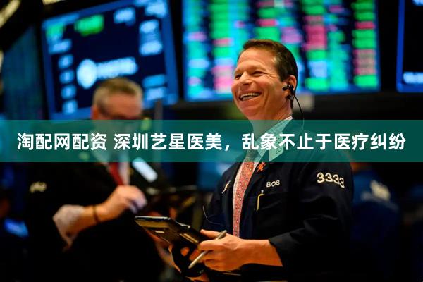 淘配网配资 深圳艺星医美，乱象不止于医疗纠纷