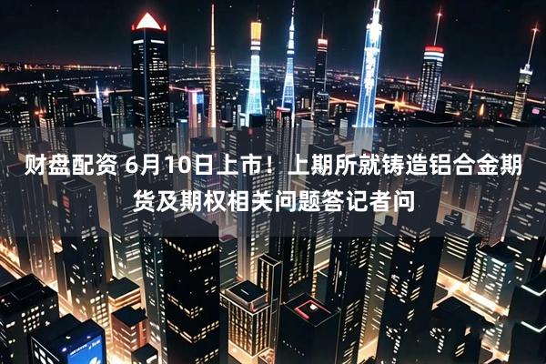 财盘配资 6月10日上市！上期所就铸造铝合金期货及期权相关问题答记者问