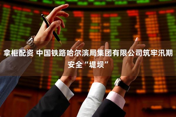 拿柜配资 中国铁路哈尔滨局集团有限公司筑牢汛期安全“堤坝”