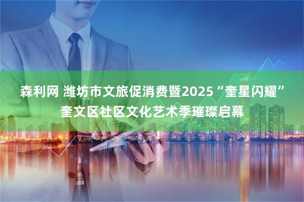 森利网 潍坊市文旅促消费暨2025“奎星闪耀”奎文区社区文化艺术季璀璨启幕