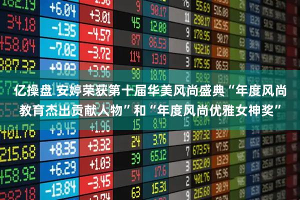 亿操盘 安婷荣获第十届华美风尚盛典“年度风尚教育杰出贡献人物”和“年度风尚优雅女神奖”