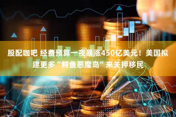 股配咖吧 经费预算一夜暴涨450亿美元！美国拟建更多“鳄鱼恶魔岛”来关押移民