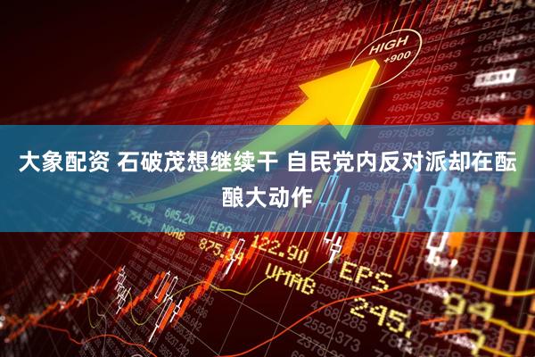 大象配资 石破茂想继续干 自民党内反对派却在酝酿大动作