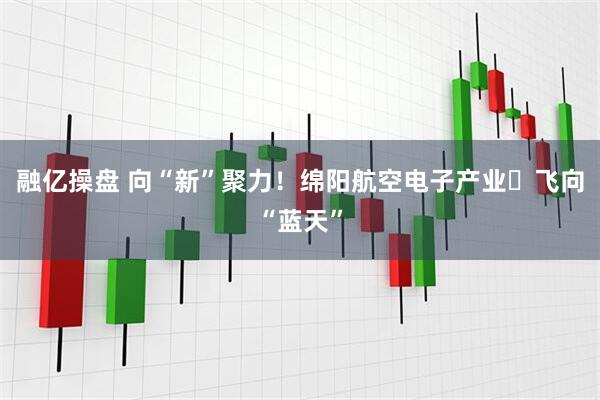 融亿操盘 向“新”聚力！绵阳航空电子产业​飞向“蓝天”