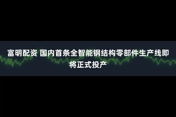 富明配资 国内首条全智能钢结构零部件生产线即将正式投产