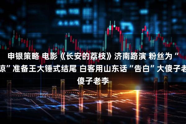 申银策略 电影《长安的荔枝》济南路演 粉丝为“苏谅”准备王大锤式结尾 白客用山东话“告白”大傻子老李