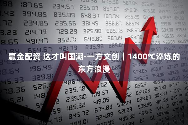 赢金配资 这才叫国潮·一方文创｜1400℃淬炼的东方浪漫