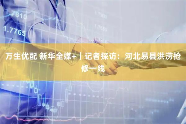 万生优配 新华全媒+｜记者探访：河北易县洪涝抢修一线