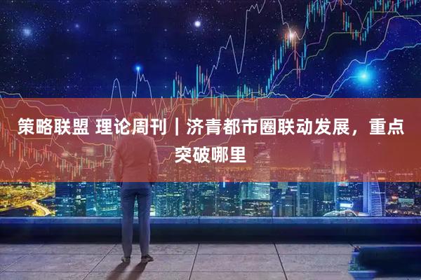 策略联盟 理论周刊｜济青都市圈联动发展，重点突破哪里