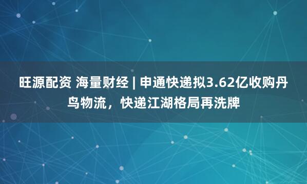 旺源配资 海量财经 | 申通快递拟3.62亿收购丹鸟物流，快递江湖格局再洗牌