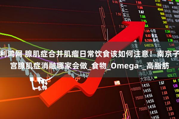 利鸿网 腺肌症合并肌瘤日常饮食该如何注意！南京子宫腺肌症消融哪家会做_食物_Omega-_高脂肪