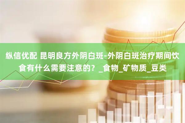 纵信优配 昆明良方外阴白斑-外阴白斑治疗期间饮食有什么需要注意的？_食物_矿物质_豆类