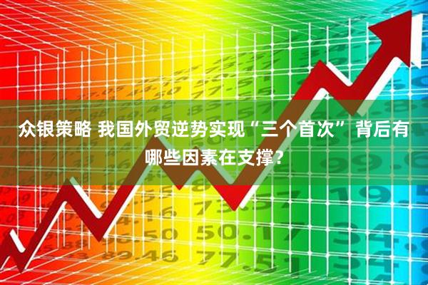 众银策略 我国外贸逆势实现“三个首次” 背后有哪些因素在支撑？