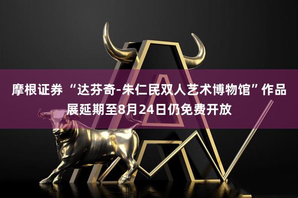 摩根证券 “达芬奇-朱仁民双人艺术博物馆”作品展延期至8月24日仍免费开放
