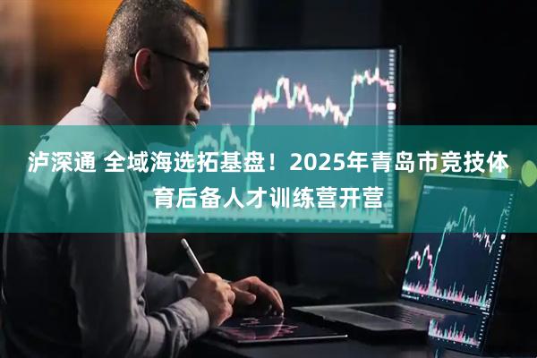 泸深通 全域海选拓基盘！2025年青岛市竞技体育后备人才训练营开营