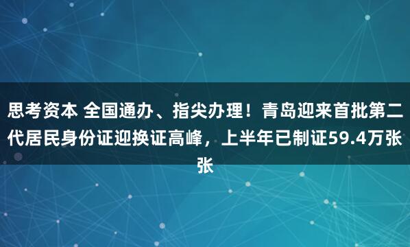 思考资本 全国通办、指尖办理！青岛迎来首批第二代居民身份证迎换证高峰，上半年已制证59.4万张