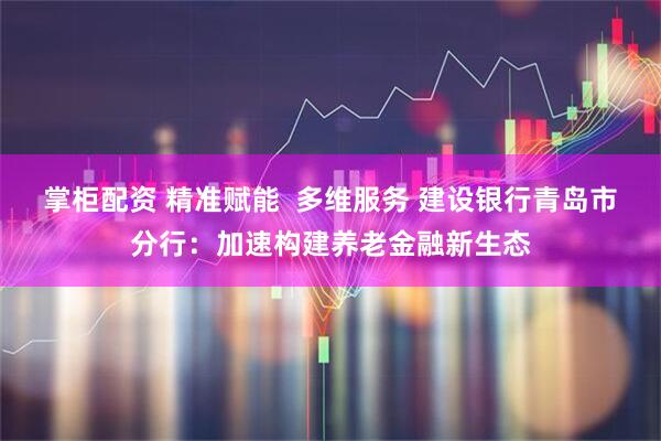 掌柜配资 精准赋能  多维服务 建设银行青岛市分行：加速构建养老金融新生态