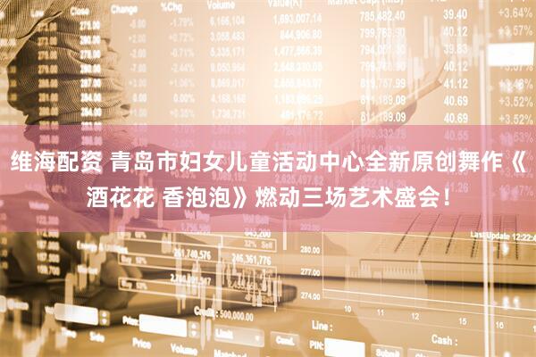 维海配资 青岛市妇女儿童活动中心全新原创舞作《酒花花 香泡泡》燃动三场艺术盛会！
