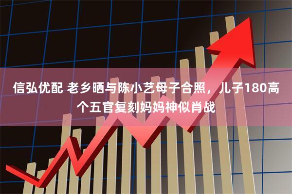 信弘优配 老乡晒与陈小艺母子合照，儿子180高个五官复刻妈妈神似肖战
