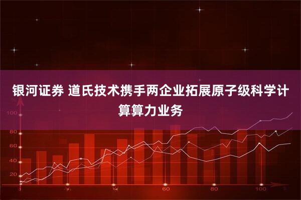 银河证券 道氏技术携手两企业拓展原子级科学计算算力业务