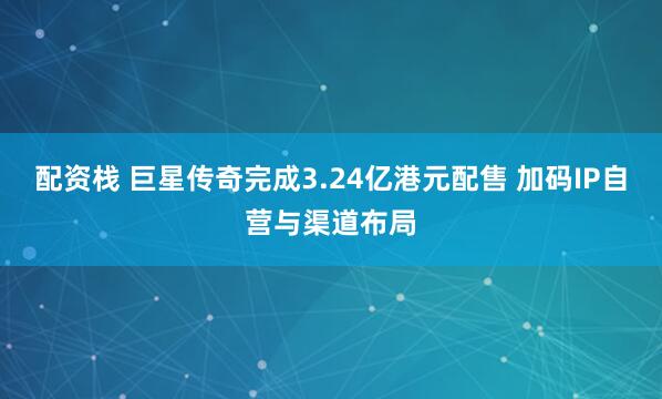 配资栈 巨星传奇完成3.24亿港元配售 加码IP自营与渠道布局