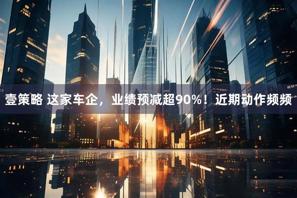 壹策略 这家车企，业绩预减超90%！近期动作频频