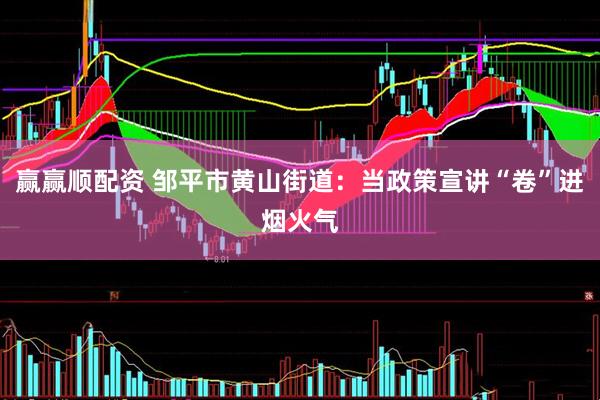 赢赢顺配资 邹平市黄山街道：当政策宣讲“卷”进烟火气