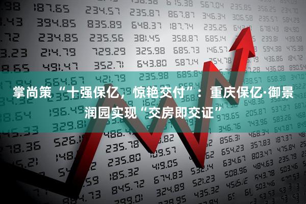 掌尚策 “十强保亿，惊艳交付”：重庆保亿·御景润园实现“交房即交证”