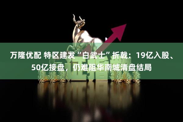 万隆优配 特区建发“白武士”折戟：19亿入股、50亿接盘，仍难阻华南城清盘结局