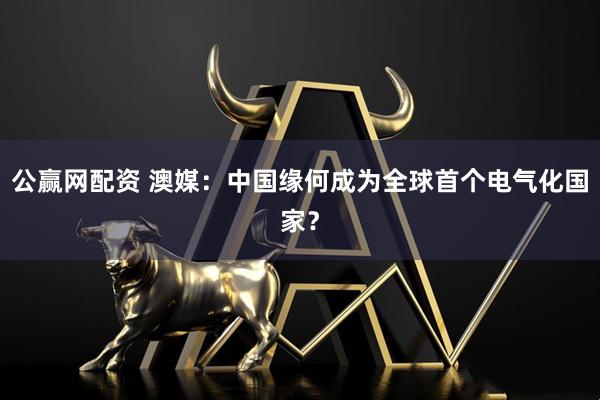公赢网配资 澳媒：中国缘何成为全球首个电气化国家？
