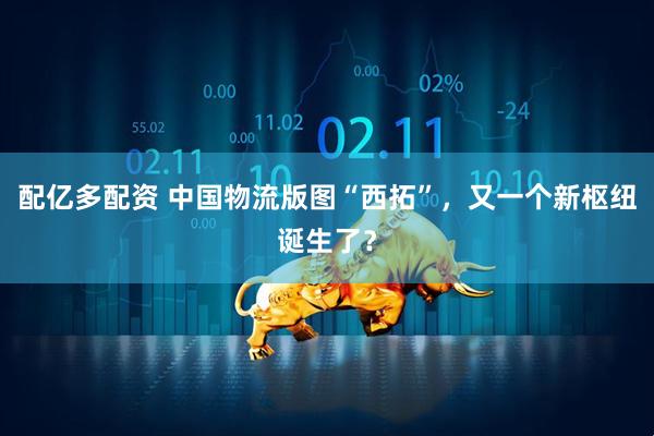 配亿多配资 中国物流版图“西拓”，又一个新枢纽诞生了？