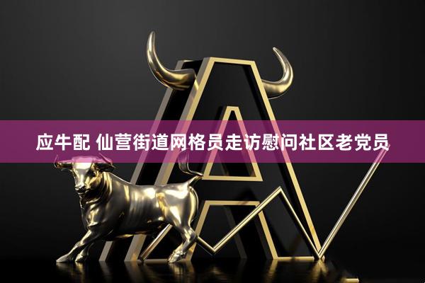 应牛配 仙营街道网格员走访慰问社区老党员