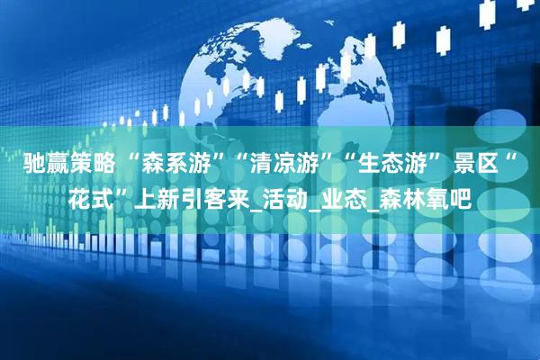 驰赢策略 “森系游”“清凉游”“生态游” 景区“花式”上新引客来_活动_业态_森林氧吧