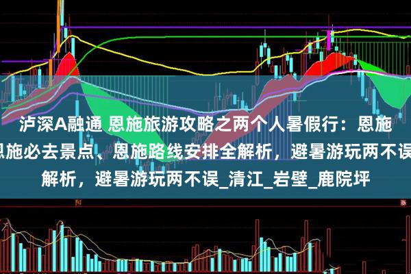 泸深A融通 恩施旅游攻略之两个人暑假行：恩施五天四晚怎么玩？恩施必去景点、恩施路线安排全解析，避暑游玩两不误_清江_岩壁_鹿院坪