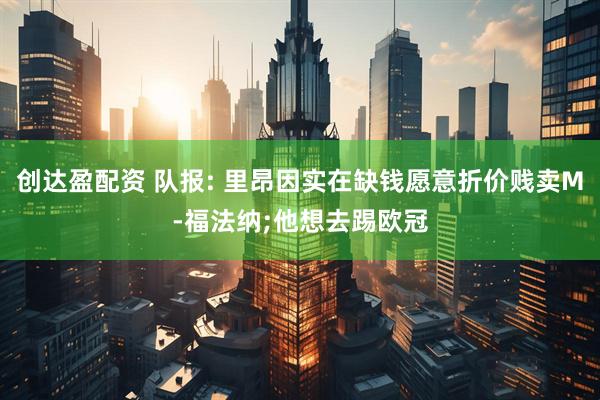 创达盈配资 队报: 里昂因实在缺钱愿意折价贱卖M-福法纳;他想去踢欧冠