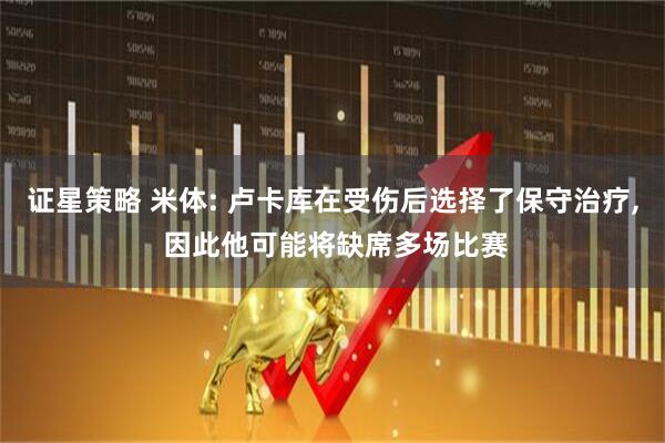 证星策略 米体: 卢卡库在受伤后选择了保守治疗, 因此他可能将缺席多场比赛