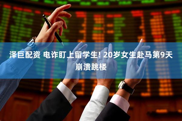 泽巨配资 电诈盯上留学生! 20岁女生赴马第9天崩溃跳楼