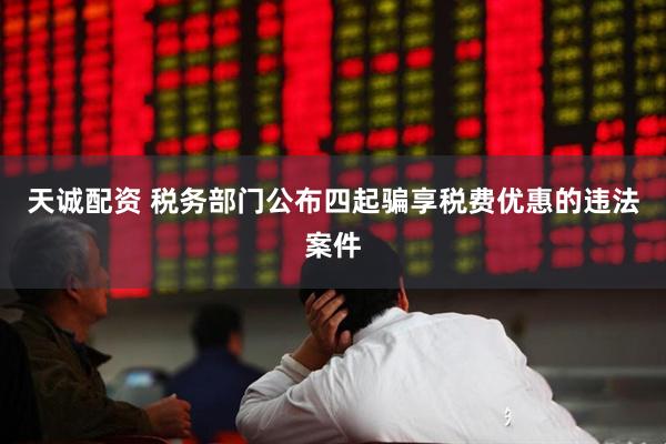 天诚配资 税务部门公布四起骗享税费优惠的违法案件