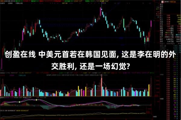 创盈在线 中美元首若在韩国见面, 这是李在明的外交胜利, 还是一场幻觉?