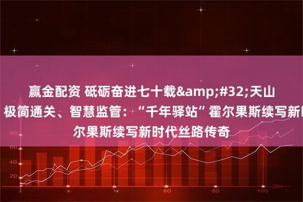 赢金配资 砥砺奋进七十载&#32;天山南北谱华章丨极简通关、智慧监管：“千年驿站”霍尔果斯续写新时代丝路传奇